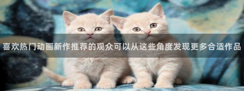 动画资讯:喜欢热门动画新作推荐的观众可以从这些角度发现更多合适作品