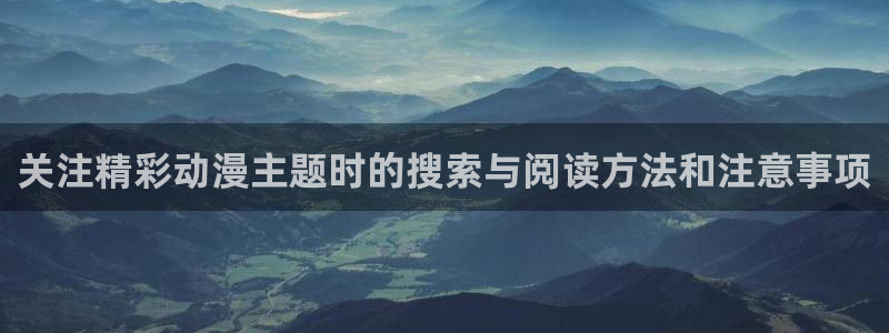 动漫内容:关注精彩动漫主题时的搜索与阅读方法和注意事项